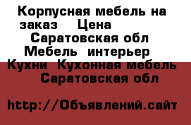 Корпусная мебель на заказ  › Цена ­ 15 000 - Саратовская обл. Мебель, интерьер » Кухни. Кухонная мебель   . Саратовская обл.
